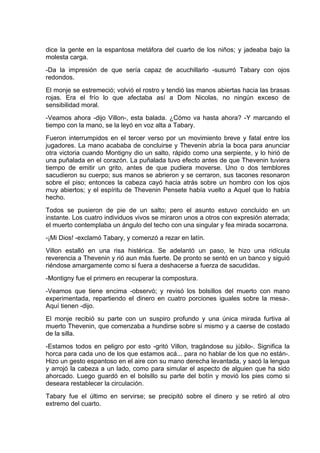 dice la gente en la espantosa metáfora del cuarto de los niños; y jadeaba bajo la
molesta carga.
-Da la impresión de que sería capaz de acuchillarlo -susurró Tabary con ojos
redondos.
El monje se estremeció; volvió el rostro y tendió las manos abiertas hacia las brasas
rojas. Era el frío lo que afectaba así a Dom Nicolas, no ningún exceso de
sensibilidad moral.
-Veamos ahora -dijo Villon-, esta balada. ¿Cómo va hasta ahora? -Y marcando el
tiempo con la mano, se la leyó en voz alta a Tabary.
Fueron interrumpidos en el tercer verso por un movimiento breve y fatal entre los
jugadores. La mano acababa de concluirse y Thevenin abría la boca para anunciar
otra victoria cuando Montigny dio un salto, rápido como una serpiente, y lo hirió de
una puñalada en el corazón. La puñalada tuvo efecto antes de que Thevenin tuviera
tiempo de emitir un grito, antes de que pudiera moverse. Uno o dos temblores
sacudieron su cuerpo; sus manos se abrieron y se cerraron, sus tacones resonaron
sobre el piso; entonces la cabeza cayó hacia atrás sobre un hombro con los ojos
muy abiertos; y el espíritu de Thevenin Pensete había vuelto a Aquel que lo había
hecho.
Todos se pusieron de pie de un salto; pero el asunto estuvo concluido en un
instante. Los cuatro individuos vivos se miraron unos a otros con expresión aterrada;
el muerto contemplaba un ángulo del techo con una singular y fea mirada socarrona.
-¡Mi Dios! -exclamó Tabary, y comenzó a rezar en latín.
Villon estalló en una risa histérica. Se adelantó un paso, le hizo una ridícula
reverencia a Thevenin y rió aun más fuerte. De pronto se sentó en un banco y siguió
riéndose amargamente como si fuera a deshacerse a fuerza de sacudidas.
-Montigny fue el primero en recuperar la compostura.
-Veamos que tiene encima -observó; y revisó los bolsillos del muerto con mano
experimentada, repartiendo el dinero en cuatro porciones iguales sobre la mesa-.
Aquí tienen -dijo.
El monje recibió su parte con un suspiro profundo y una única mirada furtiva al
muerto Thevenin, que comenzaba a hundirse sobre sí mismo y a caerse de costado
de la silla.
-Estamos todos en peligro por esto -gritó Villon, tragándose su júbilo-. Significa la
horca para cada uno de los que estamos acá... para no hablar de los que no están-.
Hizo un gesto espantoso en el aire con su mano derecha levantada, y sacó la lengua
y arrojó la cabeza a un lado, como para simular el aspecto de alguien que ha sido
ahorcado. Luego guardó en el bolsillo su parte del botín y movió los pies como si
deseara restablecer la circulación.
Tabary fue el último en servirse; se precipitó sobre el dinero y se retiró al otro
extremo del cuarto.
 