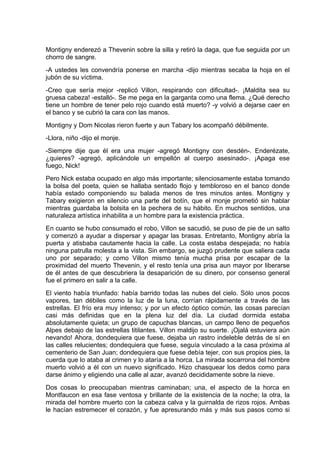 Montigny enderezó a Thevenin sobre la silla y retiró la daga, que fue seguida por un
chorro de sangre.
-A ustedes les convendría ponerse en marcha -dijo mientras secaba la hoja en el
jubón de su víctima.
-Creo que sería mejor -replicó Villon, respirando con dificultad-. ¡Maldita sea su
gruesa cabeza! -estalló-. Se me pega en la garganta como una flema. ¿Qué derecho
tiene un hombre de tener pelo rojo cuando está muerto? -y volvió a dejarse caer en
el banco y se cubrió la cara con las manos.
Montigny y Dom Nicolas rieron fuerte y aun Tabary los acompañó débilmente.
-Llora, niño -dijo el monje.
-Siempre dije que él era una mujer -agregó Montigny con desdén-. Enderézate,
¿quieres? -agregó, aplicándole un empellón al cuerpo asesinado-. ¡Apaga ese
fuego, Nick!
Pero Nick estaba ocupado en algo más importante; silenciosamente estaba tomando
la bolsa del poeta, quien se hallaba sentado flojo y tembloroso en el banco donde
había estado componiendo su balada menos de tres minutos antes. Montigny y
Tabary exigieron en silencio una parte del botín, que el monje prometió sin hablar
mientras guardaba la bolsita en la pechera de su hábito. En muchos sentidos, una
naturaleza artística inhabilita a un hombre para la existencia práctica.
En cuanto se hubo consumado el robo, Villon se sacudió, se puso de pie de un salto
y comenzó a ayudar a dispersar y apagar las brasas. Entretanto, Montigny abría la
puerta y atisbaba cautamente hacia la calle. La costa estaba despejada; no había
ninguna patrulla molesta a la vista. Sin embargo, se juzgó prudente que saliera cada
uno por separado; y como Villon mismo tenía mucha prisa por escapar de la
proximidad del muerto Thevenin, y el resto tenía una prisa aun mayor por liberarse
de él antes de que descubriera la desaparición de su dinero, por consenso general
fue el primero en salir a la calle.
El viento había triunfado: había barrido todas las nubes del cielo. Sólo unos pocos
vapores, tan débiles como la luz de la luna, corrían rápidamente a través de las
estrellas. El frío era muy intenso; y por un efecto óptico común, las cosas parecían
casi más definidas que en la plena luz del día. La ciudad dormida estaba
absolutamente quieta; un grupo de capuchas blancas, un campo lleno de pequeños
Alpes debajo de las estrellas titilantes. Villon maldijo su suerte. ¡Ojalá estuviera aún
nevando! Ahora, dondequiera que fuese, dejaba un rastro indeleble detrás de sí en
las calles relucientes; dondequiera que fuese, seguía vinculado a la casa próxima al
cementerio de San Juan; dondequiera que fuese debía tejer, con sus propios pies, la
cuerda que lo ataba al crimen y lo ataría a la horca. La mirada socarrona del hombre
muerto volvió a él con un nuevo significado. Hizo chasquear los dedos como para
darse ánimo y eligiendo una calle al azar, avanzó decididamente sobre la nieve.
Dos cosas lo preocupaban mientras caminaban; una, el aspecto de la horca en
Montfaucon en esa fase ventosa y brillante de la existencia de la noche; la otra, la
mirada del hombre muerto con la cabeza calva y la guirnalda de rizos rojos. Ambas
le hacían estremecer el corazón, y fue apresurando más y más sus pasos como si
 