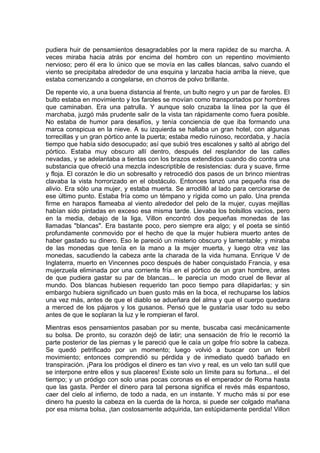 pudiera huir de pensamientos desagradables por la mera rapidez de su marcha. A
veces miraba hacia atrás por encima del hombro con un repentino movimiento
nervioso; pero él era lo único que se movía en las calles blancas, salvo cuando el
viento se precipitaba alrededor de una esquina y lanzaba hacia arriba la nieve, que
estaba comenzando a congelarse, en chorros de polvo brillante.
De repente vio, a una buena distancia al frente, un bulto negro y un par de faroles. El
bulto estaba en movimiento y los faroles se movían como transportados por hombres
que caminaban. Era una patrulla. Y aunque solo cruzaba la línea por la que él
marchaba, juzgó más prudente salir de la vista tan rápidamente como fuera posible.
No estaba de humor para desafíos, y tenía conciencia de que iba formando una
marca conspicua en la nieve. A su izquierda se hallaba un gran hotel, con algunas
torrecillas y un gran pórtico ante la puerta; estaba medio ruinoso, recordaba, y .hacía
tiempo que había sido desocupado; así que subió tres escalones y saltó al abrigo del
pórtico. Estaba muy obscuro allí dentro, después del resplandor de las calles
nevadas, y se adelantaba a tientas con los brazos extendidos cuando dio contra una
substancia que ofreció una mezcla indescriptible de resistencias: dura y suave, firme
y floja. El corazón le dio un sobresalto y retrocedió dos pasos de un brinco mientras
clavaba la vista horrorizado en el obstáculo. Entonces lanzó una pequeña risa de
alivio. Era sólo una mujer, y estaba muerta. Se arrodilló al lado para cerciorarse de
ese último punto. Estaba fría como un témpano y rígida como un palo. Una prenda
firme en harapos flameaba al viento alrededor del pelo de la mujer, cuyas mejillas
habían sido pintadas en exceso esa misma tarde. Llevaba los bolsillos vacíos, pero
en la media, debajo de la liga, Villon encontró dos pequeñas monedas de las
llamadas "blancas". Era bastante poco, pero siempre era algo; y el poeta se sintió
profundamente conmovido por el hecho de que la mujer hubiera muerto antes de
haber gastado su dinero. Eso le pareció un misterio obscuro y lamentable; y miraba
de las monedas que tenía en la mano a la mujer muerta, y luego otra vez las
monedas, sacudiendo la cabeza ante la charada de la vida humana. Enrique V de
Inglaterra, muerto en Vincennes poco después de haber conquistado Francia, y esa
mujerzuela eliminada por una corriente fría en el pórtico de un gran hombre, antes
de que pudiera gastar su par de blancas... le parecía un modo cruel de llevar al
mundo. Dos blancas hubiesen requerido tan poco tiempo para dilapidarlas; y sin
embargo hubiera significado un buen gusto más en la boca, el rechuparse los labios
una vez más, antes de que el diablo se adueñara del alma y que el cuerpo quedara
a merced de los pájaros y los gusanos. Pensó que le gustaría usar todo su sebo
antes de que le soplaran la luz y le rompieran el farol.
Mientras esos pensamientos pasaban por su mente, buscaba casi mecánicamente
su bolsa. De pronto, su corazón dejó de latir; una sensación de frío le recorrió la
parte posterior de las piernas y le pareció que le caía un golpe frío sobre la cabeza.
Se quedó petrificado por un momento; luego volvió a buscar con un febril
movimiento; entonces comprendió su pérdida y de inmediato quedó bañado en
transpiración. ¡Para los pródigos el dinero es tan vivo y real, es un velo tan sutil que
se interpone entre ellos y sus placeres! Existe solo un límite para su fortuna... el del
tiempo; y un pródigo con solo unas pocas coronas es el emperador de Roma hasta
que las gasta. Perder el dinero para tal persona significa el revés más espantoso,
caer del cielo al infierno, de todo a nada, en un instante. Y mucho más si por ese
dinero ha puesto la cabeza en la cuerda de la horca, si puede ser colgado mañana
por esa misma bolsa, ¡tan costosamente adquirida, tan estúpidamente perdida! Villon
 