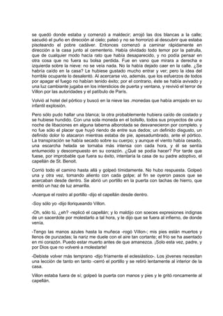 se quedó donde estaba y comenzó a maldecir; arrojó las dos blancas a la calle;
sacudió el puño en dirección al cielo; pateó y no se horrorizó al descubrir que estaba
pisoteando el pobre cadáver. Entonces comenzó a caminar rápidamente en
dirección a la casa junto al cementerio. Había olvidado todo temor por la patrulla,
que de cualquier modo hacía rato que había desaparecido, y no podía pensar en
otra cosa que no fuera su bolsa perdida. Fue en vano que mirara a derecha e
izquierda sobre la nieve: no se veía nada. No la había dejado caer en la calle. ¿Se
habría caído en la casa? Le hubiese gustado mucho entrar y ver; pero la idea del
horrible ocupante lo desalentó. Al acercarse vio, además, que los esfuerzos de todos
por apagar el fuego no habían tenido éxito; por el contrario, éste se había avivado y
una luz cambiante jugaba en los intersticios de puerta y ventana, y revivió el terror de
Villon por las autoridades y el patíbulo de París.
Volvió al hotel del pórtico y buscó en la nieve las .monedas que había arrojado en su
infantil explosión.
Pero sólo pudo hallar una blanca; la otra probablemente hubiera caído de costado y
se hubiese hundido. Con una sola moneda en el bolsillo, todos sus proyectos de una
noche de libaciones en alguna taberna alborotada se desvanecieron por completo. y
no fue sólo el placer que huyó riendo de entre sus dedos; un definido disgusto, un
definido dolor lo atacaron mientras estaba de pie, apesadumbrado, ante el pórtico.
La transpiración se había secado sobre su cuerpo; y aunque el viento había cesado,
una escarcha helada se tornaba más intensa con cada hora, y él se sentía
entumecido y descompuesto en su corazón. ¿Qué se podía hacer? Por tarde que
fuese, por improbable que fuera su éxito, intentaría la casa de su padre adoptivo, el
capellán de St. Benoit.
Corrió todo el camino hasta allá y golpeó tímidamente. No hubo respuesta. Golpeó
una y otra vez, tomando aliento con cada golpe; al fin se oyeron pasos que se
acercaban desde dentro. Se abrió un portillo en la puerta con tachas de hierro, que
emitió un haz de luz amarilla.
-Acerque el rostro al portillo -dijo el capellán desde dentro.
-Soy sólo yo -dijo lloriqueando Villon.
-Oh, sólo tú, ¿eh? -replicó el capellán; y lo maldijo con soeces expresiones indignas
de un sacerdote por molestarlo a tal hora, y le dijo que se fuera al infierno, de donde
venía.
-Tengo las manos azules hasta la muñeca -rogó ViIlon-; mis pies están muertos y
llenos de punzadas; la nariz me duele con el aire tan cortante; el frío se ha asentado
en mi corazón. Puedo estar muerto antes de que amanezca. ¡Solo esta vez, padre, y
por Dios que no volveré a molestarte!
-Debiste volver más temprano -dijo fríamente el eclesiástico-. Los jóvenes necesitan
una lección de tanto en tanto -cerró el portillo y se retiró lentamente al interior de la
casa.
Villon estaba fuera de sí; golpeó la puerta con manos y pies y le gritó roncamente al
capellán.
 