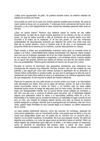 -¡Viejo zorro agusanado! -le gritó-. Si pudiera echarte mano, te metería volando de
cabeza en el pozo sin fondo.
Una puerta se cerró en la casa con sonido apenas audible para el poeta. Se pasó la
mano sobre la boca con un juramento. Y entonces tomó conciencia del humor de la
situación, y rió y miró alegremente al cielo, donde las estrellas parecían titilar ante su
derrota.
¿Qué se podía hacer? Parecía que debería pasar la noche en las calles
escarchadas. La idea de la mujer muerta apareció en su mente y le dio un sincero
susto; ¡lo que le había ocurrido a ella al comienzo de la noche podía muy bien
ocurrirle a él antes de la mañana! ¡Y él era tan joven! ¡Y con tan inmensas
posibilidades de desordenada diversión por delante! Se sintió muy triste ante esa
idea de su propio destino, como si hubiera sido el de otro, y se representó una
pequeña viñeta de la escena por la mañana, cuando descubrieran su cuerpo.
Pasó revista a todas sus probabilidades mientras hacía girar la moneda entre el
pulgar y el índice. Lamentablemente estaba enemistado con algunos viejos amigos
que una vez se hubiesen apiadado de él en tan triste situación. Los había satirizado
en sus versos, los había golpeado y engañado; y sin embargo ahora, cuando estaba
en un apuro tan grande, pensó que habría al menos uno que tal vez podría ceder.
Era una probabilidad. Valía la pena intentarlo al menos, por lo que iría y vería.
Durante el camino le ocurrieron dos pequeños accidentes que colorearon sus
cavilaciones de manera muy diferente. Porque, primero, dio con las huellas de una
patrulla, y las siguió por unos cien metros aunque lo apartaban de su dirección; al
menos había confundido su propia huella, ya que aún lo perseguía la idea de que lo
rastrearían por todo París sobre la nieve y lo apresarían a la mañana siguiente antes
de que despertara. El otro asunto lo afectó de manera diferente.
Pasó por la esquina de una calle donde no mucho antes una mujer y su hijo habían
sido devorados por lobos. Esa era la clase de tiempo, pensó, en que a los lobos
podía ocurrírseles volver a entrar en París; y un hombre solo en esas calles
desiertas podía correr el riesgo de algo peor que un mero susto. Se detuvo y miró el
lugar con desagradable interés: era un punto donde varias callejas se cruzaban; y
las miró una por una, y contuvo el aliento para escuchar, por si detectaba objetos
negros que galoparan sobre la nieve o si escuchaba aullidos entre él y el río.
Recordaba a su madre que le contaba la historia y le señalaba el lugar cuando él era
aún un niño. ¡Su madre! Si hubiese sabido donde vivía ella, al menos se hubiera
podido asegurar un refugio. Decidió que lo averiguaría por la mañana; más aún iría a
verla, ¡pobre vieja! Pensaba en eso cuando llegó a su destino: su última esperanza
de la. noche.
La casa estaba totalmente obscura, como las vecinas; sin embargo, después de
unos pocos golpecitos, oyó un movimiento arriba, una puerta que se abría y una voz
cauta que preguntaba quién era. El poeta dio su nombre con un susurro alto y
esperó, no sin cierta inquietud, el resultado. No tuvo que esperar mucho. Se abrió de
repente una ventana y un cubo de agua sucia se derramó sobre el umbral. Villon no
había dejado de prepararse para algo por el estilo, y se había puesto al resguardo
como lo permitía la naturaleza del portico; pero a pesar de todo, quedó
deplorablemente empapado de la cintura hacia abajo. Sus calzas comenzaron a
 