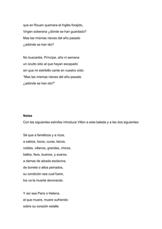 que en Rouen quemara el Inglés forajido,
Virgen soberana ¿dónde se han guardado?
Mas las mismas nieves del año pasado
¿adónde se han ido?


No buscaréis, Príncipe, año ni semana
un oculto sitio al que hayan escapado
sin que mi estribillo cante en vuestro oído:
“Mas las mismas nieves del año pasado
¿adónde se han ido?”




Notas
Con las siguientes estrofas introduce Villon a esta balada y a las dos siguientes:


Sé que a famélicos y a ricos,
a sabios, locos, curas, laicos,
nobles, villanos, grandes, chicos,
bellos, feos, buenos, y avaros,
a damas de alzada esclavina,
de bonete o altos peinados,
su condición sea cual fuere,
los va la muerte devorando.


Y así sea Paris o Helena,
el que muere, muere sufriendo:
sobre su corazón estalla
 