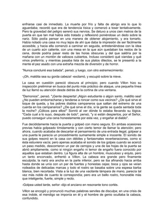 enfriarse casi de inmediato. La muerte por frío y falta de abrigo era lo que lo
aguardaba; recordó que era de tendencia tísica y comenzó a toser tentativamente.
Pero la gravedad del peligro serenó sus nervios. Se detuvo a unos cien metros de la
puerta en que tan mal había sido tratado y reflexionó poniéndose un dedo sobre la
nariz. Sólo podía pensar en una manera de obtener alojamiento, y era tomarlo.
Había notado una casa no muy lejos de ahí que daba la impresión de ser fácilmente
accesible, y hacia ella comenzó a caminar en seguida, entreteniéndose con la idea
de un cuarto aún caliente, con una mesa en la que aún quedaban los restos de la
cena, donde podría pasar resto de las horas obscuras y del que saldría por la
mañana con un montón de valiosos cubiertos. Incluso consideró qué viandas y qué
vinos preferiría; y mientras pasaba lista de sus platos dilectos, se le presentó a la
mente el pez asado con una extraña mezcla de diversión y de horror.
“Nunca concluiré esa balada", pensó; y luego, con otro estremecimiento:
-¡Oh, maldita sea su gorda cabeza! -exclamó, y escupió sobre la nieve.
La casa en cuestión pareció obscura al principio; pero cuando Villon hizo su
inspección preliminar en busca del punto más práctico de ataque, una pequeña línea
de luz llamó su atención desde detrás de la cortina de una ventana.
"Demonios", pensó. "¡Gente despierta! ¡Algún estudiante o algún santo, maldito sea!
¿No pueden emborracharse y tenderse a roncar como sus vecinos? ¿De qué sirve el
toque de queda, y los pobres diablos campaneros que saltan del extremo de una
cuerda en los campanarios? ¿De qué sirve el día, si la gente se queda sentada toda
la noche? ¡Cólicos para ellos!" Sonrió al ver dónde lo estaba llevando su lógica.
"Cada cual a lo suyo, después de todo", pensó, "y si están despiertos, por el Señor,
puedo conseguir una cena honestamente por esta vez, y engañar al diablo".
Fue decididamente hacia la puerta y golpeó con mano segura. En ambas ocasiones
previas había golpeado tímidamente y con cierto temor de llamar la atención; pero
ahora, cuando acababa de descartar el pensamiento de una entrada ilegal, golpear a
una puerta le parecía un procedimiento sumamente simple e inocente. El sonido de
sus golpes resonó en la casa con débiles y fantasmales reverberaciones, como si
ésta estuviera vacía; pero apenas acababa el sonido de los golpes cuando se acercó
un paso medido, descorrieron un par de cerrojos y una de las hojas de la puerta se
abrió ampliamente, como si ningún engaño ni temor de engaño fuera conocido por
aquellos que estaban dentro. La figura alta de un hombre, musculoso y enjuto, pero
un tanto encorvado, enfrentó a Villon. La cabeza era grande pero finamente
esculpida; la nariz era ancha en la parte inferior, pero se iba afinando hacia arriba
hasta donde se unía con un par de fuertes y honestas cejas; boca y ojos se veían
rodeados de delicadas marcas y todo el rostro se basaba sobre una espesa barba
blanca, bien recortada. Vista a la luz de una vacilante lámpara de mano, parecía tal
vez más noble de cuanto le correspondía; pero era un bello rostro, honorable más
que inteligente, fuerte, simple y recto.
-Golpea usted tarde, señor -dijo el anciano en resonante tono cortés.
Villon se encogió y pronunció muchas palabras serviles de disculpa; en una crisis de
esa índole, el mendigo se imponía en él y el hombre de genio ocultaba la cabeza,
confundido.
 