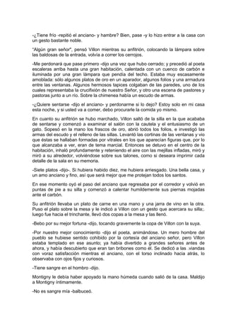 -¿Tiene frío -repitió el anciano- y hambre? Bien, pase -y lo hizo entrar a la casa con
un gesto bastante noble.
“Algún gran señor", pensó Villon mientras su anfitrión, colocando la lámpara sobre
las baldosas de la entrada, volvía a correr los cerrojos.
-Me perdonará que pase primero -dijo una vez que hubo cerrado; y precedió al poeta
escaleras arriba hasta una gran habitación, calentada con un cuenco de carbón e
iluminada por una gran lámpara que pendía del techo. Estaba muy escasamente
amoblada: sólo algunos platos de oro en un aparador, algunos folios y una armadura
entre las ventanas. Algunos hermosos tapices colgaban de las paredes, uno de los
cuales representaba la crucifixión de nuestro Señor, y otro una escena de pastores y
pastoras junto a un río. Sobre la chimenea había un escudo de armas.
-¿Quiere sentarse -dijo el anciano- y perdonarme si lo dejo? Estoy solo en mi casa
esta noche, y si usted va a comer, debo procurarle la comida yo mismo.
En cuanto su anfitrión se hubo marchado, Villon saltó de la silla en la que acababa
de sentarse y comenzó a examinar el salón con la cautela y el entusiasmo de un
gato. Sopesó en la mano los frascos de oro, abrió todos los folios, e investigó las
armas del escudo y el relleno de las sillas. Levantó las cortinas de las ventanas y vio
que éstas se hallaban formadas por vitrales en los que aparecían figuras que, por lo
que alcanzaba a ver, eran de tema marcial. Entonces se detuvo en el centro de la
habitación, inhaló profundamente y reteniendo el aire con las mejillas infladas, miró y
miró a su alrededor, volviéndose sobre sus talones, como si deseara imprimir cada
detalle de la sala en su memoria.
-Siete platos -dijo-. Si hubiera habido diez, me hubiera arriesgado. Una bella casa, y
un amo anciano y fino, así que será mejor que me protejan todos los santos.
En ese momento oyó el paso del anciano que regresaba por el corredor y volvió en
puntas de pie a su silla y comenzó a calentar humildemente sus piernas mojadas
ante el carbón.
Su anfitrión llevaba un plato de carne en una mano y una jarra de vino en la otra.
Puso el plato sobre la mesa y le indicó a Villon con un gesto que acercara su silla;.
luego fue hacia el trinchante, llevó dos copas a la mesa y las llenó.
-Bebo por su mejor fortuna -dijo, tocando gravemente la copa de Villon con la suya.
-Por nuestro mejor conocimiento -dijo el poeta, animándose. Un mero hombre del
pueblo se hubiese sentido cohibido por la cortesía del anciano señor, pero Villon
estaba templado en ese asunto; ya había divertido a grandes señores antes de
ahora, y había descubierto que eran tan bribones como él. Se dedicó a las .viandas
con voraz satisfacción mientras el anciano, con el torso inclinado hacia atrás, lo
observaba con ojos fijos y curiosos.
-Tiene sangre en el hombro -dijo.
Montigny le debía haber apoyado la mano húmeda cuando salió de la casa. Maldijo
a Montigny íntimamente.
-No es sangre mía -balbuceó.
 