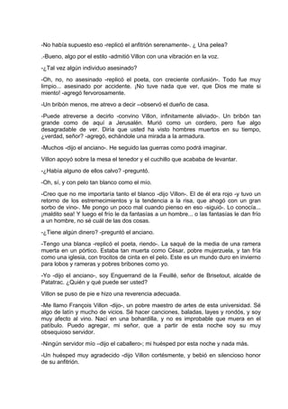 -No había supuesto eso -replicó el anfitrión serenamente-. ¿ Una pelea?
.-Bueno, algo por el estilo -admitió Villon con una vibración en la voz.
-¿Tal vez algún individuo asesinado?
-Oh, no, no asesinado -replicó el poeta, con creciente confusión-. Todo fue muy
limpio... asesinado por accidente. ¡No tuve nada que ver, que Dios me mate si
miento! -agregó fervorosamente.
-Un bribón menos, me atrevo a decir --observó el dueño de casa.
-Puede atreverse a decirlo -convino Villon, infinitamente aliviado-. Un bribón tan
grande como de aquí a Jerusalén. Murió como un cordero, pero fue algo
desagradable de ver. Diría que usted ha visto hombres muertos en su tiempo,
¿verdad, señor? -agregó, echándole una mirada a la armadura.
-Muchos -dijo el anciano-. He seguido las guerras como podrá imaginar.
Villon apoyó sobre la mesa el tenedor y el cuchillo que acababa de levantar.
-¿Había alguno de ellos calvo? -preguntó.
-Oh, sí, y con pelo tan blanco como el mío.
-Creo que no me importaría tanto el blanco -dijo Villon-. El de él era rojo -y tuvo un
retorno de los estremecimientos y la tendencia a la risa, que ahogó con un gran
sorbo de vino-. Me pongo un poco mal cuando pienso en eso -siguió-. Lo conocía...
¡maldito sea! Y luego el frío le da fantasías a un hombre... o las fantasías le dan frío
a un hombre, no sé cuál de las dos cosas.
-¿Tiene algún dinero? -preguntó el anciano.
-Tengo una blanca -replicó el poeta, riendo-. La saqué de la media de una ramera
muerta en un pórtico. Estaba tan muerta como César, pobre mujerzuela, y tan fría
como una iglesia, con trocitos de cinta en el pelo. Este es un mundo duro en invierno
para lobos y rameras y pobres bribones como yo.
-Yo -dijo el anciano-, soy Enguerrand de la Feuillé, señor de Brisetout, alcalde de
Patatrac. ¿Quién y qué puede ser usted?
Villon se puso de pie e hizo una reverencia adecuada.
-Me llamo François Villon -dijo-, un pobre maestro de artes de esta universidad. Sé
algo de latín y mucho de vicios. Sé hacer canciones, baladas, layes y rondós, y soy
muy afecto al vino. Nací en una bohardilla, y no es improbable que muera en el
patíbulo. Puedo agregar, mi señor, que a partir de esta noche soy su muy
obsequioso servidor.
-Ningún servidor mío –dijo el caballero-; mi huésped por esta noche y nada más.
-Un huésped muy agradecido -dijo Villon cortésmente, y bebió en silencioso honor
de su anfitrión.
 