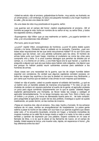 -Usted es astuto -dijo el anciano, golpeándose la frente-, muy astuto; es ilustrado; es
un amanuense; y sin embargo, le saca una pequeña moneda a una mujer muerta en
la calle. ¿No es eso una clase de robo?
-Es una clase de robo muy practicada en la guerra, señor.
-Las guerras son el campo del honor -replicó orgullosamente el anciano-. Allí el
hombre se juega la vida; lucha en nombre de su señor el rey, su señor Dios, y todos
los sagrados santos y ángeles.
-Supongamos -dijo Villon- que yo sea realmente un ladrón, ¿no jugaría también mi
vida, y en circunstancias más difíciles?
-Por lucro, pero no por honor.
-¿Lucro? -repitió Villon, encogiéndose de hombros- ¡Lucro! El pobre diablo quiere
comida y la toma. Otrotanto hace el soldado en la campaña. Caramba, ¿qué son
todas esas requisiciones de las que tanto escuchamos hablar? Si no son lucro para
aquellos que las toman, son una pérdida suficiente para los otros. El hombre de
armas bebe junto aun buen fuego, mientras el ciudadano se come las uñas para
comprarle vino y leña. Vi a unos cuantos labriegos que pendían de árboles por el
campo, sí, vi a treinta en un olmo, y una triste figura era la que hacían; y cuando le
pregunté a alguien por qué era que todos esos habían sido colgados, me dijeron que
era porque no habían podido reunir suficientes coronas para satisfacer a los
hombres de armas.
-Esas cosas son una necesidad de la guerra, que los de origen humilde deben
soportar con constancia. Es verdad que algunos capitanes cometen excesos; en
todos los rangos hay espíritus a los que la piedad no conmueve muy fácilmente; y
por cierto que muchos que se dedican a las armas no son mejores que bandidos.
-Usted ve -dijo el poeta-; usted no puede separar al soldado del bandido; ¿y qué es
un ladrón sino un bandido aislado de maneras circunspectas ? Yo robo un par de
chuletas de cordero sin siquiera perturbar el sueño de la gente; el agricultor protesta
un poco pero sigue comiendo opíparamente con lo que le queda. Ustedes llegan
soplando gloriosamente una trompeta, se llevan todas las ovejas y castigan al
agricultor lamentablemente. Yo no tengo trompeta; soy solo Tom, Dick o Harry; soy
un bribón y un pícaro, y la horca es demasiado buena para mí... de todo corazón;
pero pregúntele al agricultor a quien de los dos prefiere, investigue a quien se queda
maldiciendo, sin poder dormir, en las noches de invierno.
-Fíjese en nosotros dos -dijo el anciano-. Soy viejo, fuerte y honrado. Si me echaran
mañana de mi casa, cientos se enorgullecerían de hospedarme. La pobre gente
saldría a pasar la noche en las calles con sus hijos si yo apenas sugiriera que deseo
estar solo. ¡Y lo encuentro levantado, errando sin hogar, y tomando moneditas de
mujeres muertas en la calle! No le tengo miedo a nadie ni a nada; lo he visto a usted
temblar y cambiar de expresión por una palabra. Espero contento en mi casa el
llamado de Dios, o si es que le place al rey llamarme de nuevo, en el campo de
batalla. Usted espera la horca; una muerte ruda, rápida, sin esperanza ni honor. ¿No
hay diferencia entre los dos?
 