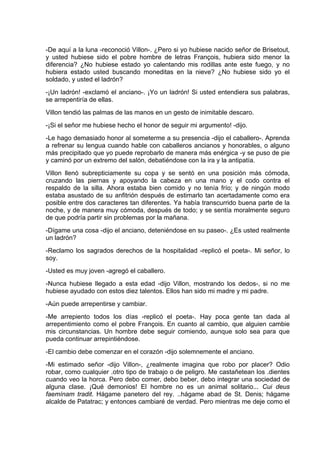 -De aquí a la luna -reconoció Villon-. ¿Pero si yo hubiese nacido señor de Brisetout,
y usted hubiese sido el pobre hombre de letras François, hubiera sido menor la
diferencia? ¿No hubiese estado yo calentando mis rodillas ante este fuego, y no
hubiera estado usted buscando moneditas en la nieve? ¿No hubiese sido yo el
soldado, y usted el ladrón?
-¡Un ladrón! -exclamó el anciano-. ¡Yo un ladrón! Si usted entendiera sus palabras,
se arrepentiría de ellas.
Villon tendió las palmas de las manos en un gesto de inimitable descaro.
-¡Si el señor me hubiese hecho el honor de seguir mi argumento! -dijo.
-Le hago demasiado honor al someterme a su presencia -dijo el caballero-. Aprenda
a refrenar su lengua cuando hable con caballeros ancianos y honorables, o alguno
más precipitado que yo puede reprobarlo de manera más enérgica -y se puso de pie
y caminó por un extremo del salón, debatiéndose con la ira y la antipatía.
Villon llenó subrepticiamente su copa y se sentó en una posición más cómoda,
cruzando las piernas y apoyando la cabeza en una mano y el codo contra el
respaldo de la silla. Ahora estaba bien comido y no tenía frío; y de ningún modo
estaba asustado de su anfitrión después de estimarlo tan acertadamente como era
posible entre dos caracteres tan diferentes. Ya había transcurrido buena parte de la
noche, y de manera muy cómoda, después de todo; y se sentía moralmente seguro
de que podría partir sin problemas por la mañana.
-Dígame una cosa -dijo el anciano, deteniéndose en su paseo-. ¿Es usted realmente
un ladrón?
-Reclamo los sagrados derechos de la hospitalidad -replicó el poeta-. Mi señor, lo
soy.
-Usted es muy joven -agregó el caballero.
-Nunca hubiese llegado a esta edad -dijo Villon, mostrando los dedos-, si no me
hubiese ayudado con estos diez talentos. Ellos han sido mi madre y mi padre.
-Aún puede arrepentirse y cambiar.
-Me arrepiento todos los días -replicó el poeta-. Hay poca gente tan dada al
arrepentimiento como el pobre François. En cuanto al cambio, que alguien cambie
mis circunstancias. Un hombre debe seguir comiendo, aunque solo sea para que
pueda continuar arrepintiéndose.
-El cambio debe comenzar en el corazón -dijo solemnemente el anciano.
-Mi estimado señor -dijo Villon-, ¿realmente imagina que robo por placer? Odio
robar, como cualquier .otro tipo de trabajo o de peligro. Me castañetean los .dientes
cuando veo la horca. Pero debo comer, debo beber, debo integrar una sociedad de
alguna clase. ¡Qué demonios! El hombre no es un animal solitario... Cui deus
faemínam tradit. Hágame panetero del rey. ..hágame abad de St. Denis; hágame
alcalde de Patatrac; y entonces cambiaré de verdad. Pero mientras me deje como el
 