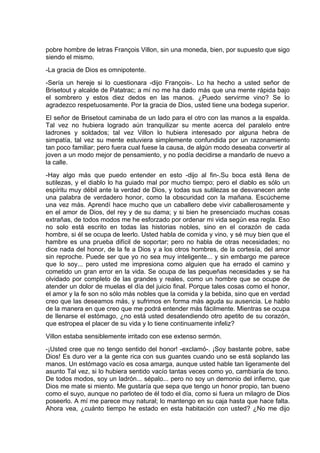 pobre hombre de letras François Villon, sin una moneda, bien, por supuesto que sigo
siendo el mismo.
-La gracia de Dios es omnipotente.
-Sería un hereje si lo cuestionara -dijo François-. Lo ha hecho a usted señor de
Brisetout y alcalde de Patatrac; a mí no me ha dado más que una mente rápida bajo
el sombrero y estos diez dedos en las manos. ¿Puedo servirme vino? Se lo
agradezco respetuosamente. Por la gracia de Dios, usted tiene una bodega superior.
El señor de Brisetout caminaba de un lado para el otro con las manos a la espalda.
Tal vez no hubiera logrado aún tranquilizar su mente acerca del paralelo entre
ladrones y soldados; tal vez Villon lo hubiera interesado por alguna hebra de
simpatía, tal vez su mente estuviera simplemente confundida por un razonamiento
tan poco familiar; pero fuera cual fuese la causa, de algún modo deseaba convertir al
joven a un modo mejor de pensamiento, y no podía decidirse a mandarlo de nuevo a
la calle.
-Hay algo más que puedo entender en esto -dijo al fin-.Su boca está llena de
sutilezas, y el diablo lo ha guiado mal por mucho tiempo; pero el diablo es sólo un
espíritu muy débil ante la verdad de Dios, y todas sus sutilezas se desvanecen ante
una palabra de verdadero honor, como la obscuridad con la mañana. Escúcheme
una vez más. Aprendí hace mucho que un caballero debe vivir caballerosamente y
en el amor de Dios, del rey y de su dama; y si bien he presenciado muchas cosas
extrañas, de todos modos me he esforzado por ordenar mi vida según esa regla. Eso
no solo está escrito en todas las historias nobles, sino en el corazón de cada
hombre, si él se ocupa de leerlo. Usted habla de comida y vino, y sé muy bien que el
hambre es una prueba difícil de soportar; pero no habla de otras necesidades; no
dice nada del honor, de la fe a Dios y a los otros hombres, de la cortesía, del amor
sin reproche. Puede ser que yo no sea muy inteligente... y sin embargo me parece
que lo soy... pero usted me impresiona como alguien que ha errado el camino y
cometido un gran error en la vida. Se ocupa de las pequeñas necesidades y se ha
olvidado por completo de las grandes y reales, como un hombre que se ocupe de
atender un dolor de muelas el día del juicio final. Porque tales cosas como el honor,
el amor y la fe son no sólo más nobles que la comida y la bebida, sino que en verdad
creo que las deseamos más, y sufrimos en forma más aguda su ausencia. Le hablo
de la manera en que creo que me podrá entender más fácilmente. Mientras se ocupa
de llenarse el estómago, ¿no está usted desatendiendo otro apetito de su corazón,
que estropea el placer de su vida y lo tiene continuamente infeliz?
Villon estaba sensiblemente irritado con ese extenso sermón.
-¡Usted cree que no tengo sentido del honor! -exclamó-. ¡Soy bastante pobre, sabe
Dios! Es duro ver a la gente rica con sus guantes cuando uno se está soplando las
manos. Un estómago vacío es cosa amarga, aunque usted hable tan ligeramente del
asunto Tal vez, si lo hubiera sentido vacío tantas veces como yo, cambiaría de tono.
De todos modos, soy un ladrón... sépalo... pero no soy un demonio del infierno, que
Dios me mate si miento. Me gustaría que sepa que tengo un honor propio, tan bueno
como el suyo, aunque no parloteo de él todo el día, como si fuera un milagro de Dios
poseerlo. A mí me parece muy natural; lo mantengo en su caja hasta que hace falta.
Ahora vea, ¿cuánto tiempo he estado en esta habitación con usted? ¿No me dijo
 