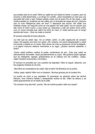 que estaba solo en la casa? ¡Mire su vajilla de oro! Usted es fuerte, si quiere, pero es
anciano y está desarmado, y yo tengo mi cuchillo. ¿Qué necesitaba yo más que una
sacudida del codo y aquí hubiera estado usted con el acero frío en las tripas, y allá
hubiera estado yo, andando por las calles con un brazada de copas de oro! ¿Supone
que no tuve inteligencia para ver eso? Y desprecié esa acción. Ahí están sus
malditas copas, tan seguras como en una iglesia; ahí está usted, con el corazón que
late como si fuera nuevo; y aquí estoy yo, dispuesto a salir tan pobre como entré,
¡con mi única moneda que usted me echó en cara! ¡Y usted piensa que no tengo
sentido del honor... Dios me mate si miento!
El anciano extendió el brazo derecho.
-Le diré qué es usted -dijo-. Es un bribón, señor, un pillo vagabundo de corazón
negro. He pasado una hora con usted. ¡Oh, créame, me siento desgraciado! y usted
ha comido y bebido en mi mesa. Pero ahora me irrita su presencia; el día ha llegado,
y el pájaro nocturno debería marcharse a su lugar. ¿Quiere caminar adelante, o
atrás?
-Como usted prefiera -replicó el poeta, poniéndose de pie-. Creo que usted es
estrictamente honorable -vació pensativamente su copa-. Me gustaría poder agregar
que es inteligente -agregó, golpeándose en la cabeza con los nudillos-. ¡Vejez,
vejez! Cerebro endurecido y reumático.
El anciano lo precedió por una cuestión de dignidad; Villon lo siguió, silbando, con
los pulgares metidos en el cinto.
-Que Dios se compadezca de usted -dijo el señor de Brisetout en la puerta.
-Adiós, papá -replicó Villon con un bostezo-. Muchas gracias por el cordero frío.
La puerta se cerró a sus espaldas. El amanecer se advertía sobre los techos
blancos. Una mañana helada y desapacible recibía al día. Villon se detuvo y se
estiró gozosamente en el medio de la calle.
"Un anciano muy aburrido", pensó. "No sé cuánto pueden valer sus copas".
 