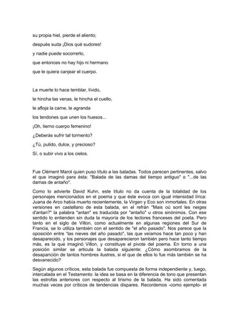 su propia hiel, pierde el aliento;
después suda ¡Dios qué sudores!
y nadie puede socorrerlo,
que entonces no hay hijo ni hermano
que le quiera canjear el cuerpo.


La muerte lo hace temblar, lívido,
le hincha las venas, le hincha el cuello,
le afloja la carne, le agranda
los tendones que unen los huesos...
¡Oh, tierno cuerpo femenino!
¿Deberás sufrir tal tormento?
¿Tú, pulido, dulce, y precioso?
Sí, o subir vivo a los cielos.


Fue Clément Marot quien puso título a las baladas. Todos parecen pertinentes, salvo
el que imaginó para ésta: "Balada de las damas del tiempo antiguo" o "...de las
damas de antaño".
Como lo advierte David Kuhn, este título no da cuenta de la totalidad de los
personajes mencionados en el poema y que éste evoca con igual intensidad lírica:
Juana de Arco había muerto recientemente, la Virgen y Eco son inmortales. En otras
versiones en castellano de esta balada, en el refrán "Mais oú sont les neiges
d'antan?" la palabra "antan" es traducida por "antaño" u otros sinónimos. Con ese
sentido lo entienden sin duda la mayoría de los lectores franceses del poeta. Pero
tanto en el siglo de Villon, como actualmente en algunas regiones del Sur de
Francia, se lo utiliza también con el sentido de "el año pasado". Nos parece que la
oposición entre “las nieves del año pasado", las que veíamos hace tan poco y han
desaparecido, y los personajes que desaparecieron también pero hace tanto tiempo
más, es la que imaginó Villon, y constituye el pivote del poema. En torno a una
posición similar se articula la balada siguiente: ¿Cómo asombramos de la
desaparición de tantos hombres ilustres, si el que de ellos lo fue más también se ha
desvanecido?
Según algunos críticos, esta balada fue compuesta de forma independiente y, luego,
intercalada en el Testamento: la idea se basa en la diferencia de tono que presentan
las estrofas anteriores con respecto al lirismo de la balada. Ha sido comentada
muchas veces por críticos de tendencias dispares. Recordemos -como ejemplo- el
 