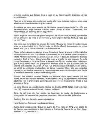 profundo análisis que Spitzer lleva a cabo en su Interpretación lingüística de las
obras literarias.
Flora: es la cortesana por excelencia; puede referirse a distintas mujeres, entre otras
a las inspiradoras de Lactancio y de Juvenal.
Archipiada: se trata, seguramente, de Alcibíades, general griego (siglo V a. JC), que
fue considerado mujer durante la Edad Media debido a ciertos. comentarios, mal
interpretados, de Boecio y de sus seguidores.
Thaís: mujer de vida disoluta que se arrepintió de sus muchos pecados, convencida
por un ermitaño. Se retiró a un convento y murió al poco tiempo. No tuvo nada que
ver con Flora.
Eco: ninfa que fomentaba los amores de Júpiter (Zeus) y las ninfas llevando misivas
entre los enamorados. Juno (Hera), mujer de Júpiter (Zeus), la condenó a no poder
repetir más que la última sílaba de cuanto le contaran.
Eloísa y Pedro Abelardo (Heloys, Pierre Esbaillart): Pedro Abelardo (1079-1142) fue
un famoso filósofo, más conocido en la actualidad por sus amores con Eloísa (1107-
1164). Abelardo comenzó sus enseñanzas en Melun y, después de recorrer diversas
ciudades, llegó a París, despertando los celos y envidia de sus colegas. En esta
ciudad fue canónigo de Notre Dame y preceptor de Eloísa, muchos años más joven
que él: muy pronto nació una gran pasión amorosa entre los dos. Eloísa se casó en
secreto con Abelardo y tuvieron un hijo. Fue entonces cuando Fulbert, tío de Eloísa,
se vengó de Abelardo mutilándolo, tal como recuerda Villon. Los dos amantes
ingresaron en sendos conventos y mantuvieron correspondencia apasionada hasta
la muerte de Abelardo. Fueron enterrados juntos.
Buridán: fue profesor parisino. Según una leyenda, cierta reina navarra (tal vez
Juana, mujer de Felipe el Hermoso, muerta entre 1304 y 1305) mantenía relaciones
adúlteras con el profesorado parisino; para que no se descubrieran, tiraba a sus
amantes al Sena.
La reina Blanca: es, posiblemente, Blanca de Castilla (1185-1252), madre de San
Luis (IX), mujer de voluntad férrea y buenas palabras.
Berta, la del gran pie: fue -según las leyendas- la madre de Carlomagno y
protagonista de un cantar de gesta que lleva como título el nombre de la reina.
Beatriz y Alís: son, también, personajes épicos.
Harenburgis: es Arembour, condesa del Maine.
Juana, la lorenesa buena y brava: es Juana de Arco; nació en 1412 y fue adalid de
las fuerzas que resistieron a los ingleses al final de la Guerra de los Cien Años.
Murió en la hoguera en 1431.
 