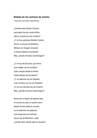 Balada de los señores de antaño
Traducción de Rubén Abel Reches



¿Dónde está Calixto Tercero,
que papa fue por cuatro años,
último muerto de ese nombre?
¿Y el muy gracioso Borbón Carlos,
Arturo, el duque de Bretaña,
Alfonso en Aragón reinando
y Carlos Séptimo triunfante?
Mas ¿dónde el bravo Carlomagno?


¿Y el rey de Escocia, que tenía
una mejilla -se ha contado-
color sangre desde la frente
hasta debajo de los labios?
¿Y el valeroso rey de España
cuyo nombre se me ha olvidado?
¿Y el muy famoso rey de Chipre?
Mas ¿dónde el bravo Carlomagno?


Renuncio a hablar de glorias idas:
el mundo es sólo un sueño vano.
Nadie triunfa sobre la muerte,
no la detienen los palacios.
Una pregunta aun formulo:
aquel rey de Bohemia, Lazlo
¿dónde está, dónde está su abuelo?
 