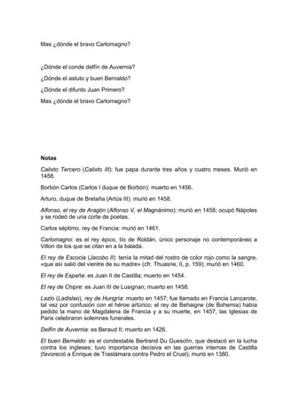 Mas ¿dónde el bravo Carlomagno?


¿Dónde el conde delfín de Auvernia?
¿Dónde el astuto y buen Bernaldo?
¿Dónde el difunto Juan Primero?
Mas ¿dónde el bravo Carlomagno?




Notas
Calixto Tercero (Calixto III): fue papa durante tres años y cuatro meses. Murió en
1458.
Borbón Carlos (Carlos I duque de Borbón): muerto en 1456.
Arturo, duque de Bretaña (Artús III): murió en 1458.
Alfonso, el rey de Aragón (Alfonso V, el Magnánimo): murió en 1458; ocupó Nápoles
y se rodeó de una corte de poetas.
Carlos séptimo, rey de Francia: murió en 1461.
Carlomagno: es el rey épico, tío de Roldán, único personaje no contemporáneo a
Villon de los que se citan en a la balada.
El rey de Escocia (Jacobo II): tenía la mitad del rostro de color rojo como la sangre,
«que así salió del vientre de su madre» (cfr. Thuasne, II, p. 159); murió en 1460.
El rey de España: es Juan II de Castilla; muerto en 1454.
El rey de Chipre: es Juan III de Lusignan; muerto en 1458.
Lazlo (Ladislao), rey de Hungría: muerto en 1457; fue llamado en Francia Lanzarote,
tal vez por confusión con el héroe artúrico; el rey de Behaigne (de Bohemia) había
pedido la mano de Magdalena de Francia y a su muerte, en 1457, las Iglesias de
Paris celebraron solemnes funerales.
Delfín de Auvernia: es Beraud II; muerto en 1426.
El buen Bernaldo: es el condestable Bertrand Du Guesclín, que destacó en la lucha
contra los ingleses; tuvo importancia decisiva en las guerras internas de Castilla
(favoreció a Enrique de Trastámara contra Pedro el Cruel); murió en 1380.
 
