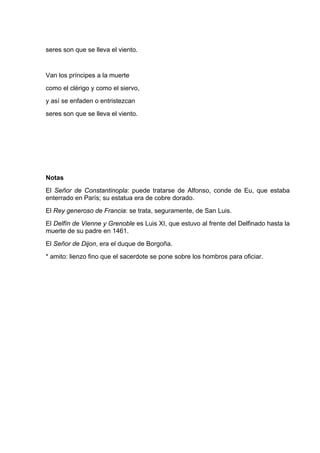 seres son que se lleva el viento.


Van los príncipes a la muerte
como el clérigo y como el siervo,
y así se enfaden o entristezcan
seres son que se lleva el viento.




Notas
El Señor de Constantinopla: puede tratarse de Alfonso, conde de Eu, que estaba
enterrado en París; su estatua era de cobre dorado.
El Rey generoso de Francia: se trata, seguramente, de San Luis.
El Delfín de Vienne y Grenoble es Luis XI, que estuvo al frente del Delfinado hasta la
muerte de su padre en 1461.
El Señor de Dijon, era el duque de Borgoña.
* amito: lienzo fino que el sacerdote se pone sobre los hombros para oficiar.
 