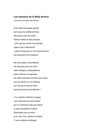 Los lamentos de la Bella Armera
Traducción de Rubén Abel Reches



Creo estar las quejas oyendo
de la que fue la Bella Armera;
ella querría aún ser joven...
Parece hablar de esta manera:
-¿Por qué tan pronto me venciste,
vejez cruel y traicionera?
-¿Qué me ata que no me hundo el hierro
que esfumaría mis miserias?


Me arrancaste lo que Belleza
me otorgara para que reine
sobre clérigos y esclesiásticos,
sobre señores y burgueses.
No había entonces hombre muy cuerdo
que sus bienes no me cediese
con tal que lo único le diera
que de la puta nunca obtienen * .


¡Y a cuántos hombres lo negué
-¡era entonces tan poco sabia!-
por un muchacho más que astuto
a quien encadené mi alma!
Disimulaba con los otros;
¡a él, Dios mío, cuánto lo amaba!
Y me zurraba sin embargo
 
