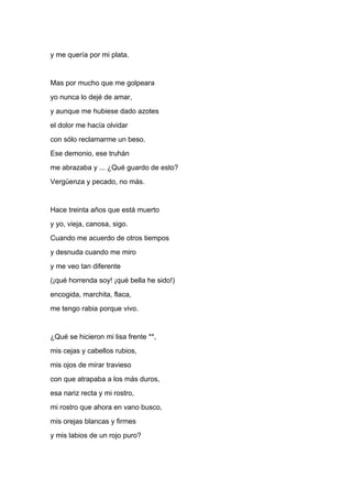 y me quería por mi plata.


Mas por mucho que me golpeara
yo nunca lo dejé de amar,
y aunque me hubiese dado azotes
el dolor me hacía olvidar
con sólo reclamarme un beso.
Ese demonio, ese truhán
me abrazaba y ... ¿Qué guardo de esto?
Vergüenza y pecado, no más.


Hace treinta años que está muerto
y yo, vieja, canosa, sigo.
Cuando me acuerdo de otros tiempos
y desnuda cuando me miro
y me veo tan diferente
(¡qué horrenda soy! ¡qué bella he sido!)
encogida, marchita, flaca,
me tengo rabia porque vivo.


¿Qué se hicieron mi lisa frente **,
mis cejas y cabellos rubios,
mis ojos de mirar travieso
con que atrapaba a los más duros,
esa nariz recta y mi rostro,
mi rostro que ahora en vano busco,
mis orejas blancas y firmes
y mis labios de un rojo puro?
 