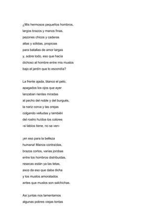 ¿Mis hermosos pequeños hombros,
largos brazos y manos finas,
pezones chicos y caderas
altas y sólidas, propicias
para batallas de amor largas
y, sobre todo, eso que hacía
dichoso al hombre entre mis muslos
bajo el jardín que lo escondía?


La frente ajada, blanco el pelo,
apagados los ojos que ayer
lanzaban rientes miradas
al pecho del noble y del burgués,
la nariz corva y las orejas
colgando velludas y también
del rostro huídos los colores
-si labios tiene, no se ven-


¡en eso para la belleza
humana! Manos contraídas,
brazos cortos, varias jorobas
entre los hombros distribuidas,
resecas están ya las tetas,
asco da eso que daba dicha
y los muslos amoratados
antes que muslos son salchichas.


Así juntas nos lamentamos
algunas pobres viejas tontas
 
