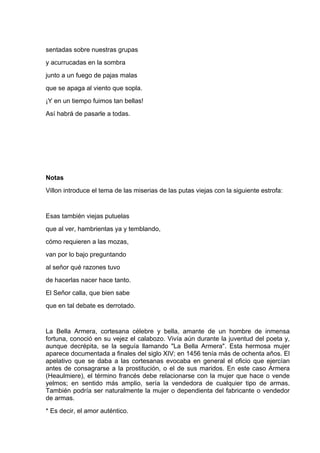 sentadas sobre nuestras grupas
y acurrucadas en la sombra
junto a un fuego de pajas malas
que se apaga al viento que sopla.
¡Y en un tiempo fuimos tan bellas!
Así habrá de pasarle a todas.




Notas
Villon introduce el tema de las miserias de las putas viejas con la siguiente estrofa:


Esas también viejas putuelas
que al ver, hambrientas ya y temblando,
cómo requieren a las mozas,
van por lo bajo preguntando
al señor qué razones tuvo
de hacerlas nacer hace tanto.
El Señor calla, que bien sabe
que en tal debate es derrotado.


La Bella Armera, cortesana célebre y bella, amante de un hombre de inmensa
fortuna, conoció en su vejez el calabozo. Vivía aún durante la juventud del poeta y,
aunque decrépita, se la seguía llamando "La Bella Armera". Esta hermosa mujer
aparece documentada a finales del siglo XIV; en 1456 tenía más de ochenta años. El
apelativo que se daba a las cortesanas evocaba en general el oficio que ejercían
antes de consagrarse a la prostitución, o el de sus maridos. En este caso Armera
(Heaulmiere), el término francés debe relacionarse con la mujer que hace o vende
yelmos; en sentido más amplio, sería la vendedora de cualquier tipo de armas.
También podría ser naturalmente la mujer o dependienta del fabricante o vendedor
de armas.
* Es decir, el amor auténtico.
 