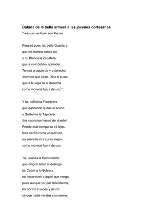 Balada de la bella armera a las jóvenes cortesanas
Traducción de Rubén Abel Reches



Pensad pues, tú, bella Guantera
que mi alumna solías ser
y tú, Blanca la Zapatera,
que a vivir debéis aprender.
Tomad a izquierda y a derecha
-hombre que pase, Dios lo puso-
que a la vieja se la desecha
como moneda fuera de uso *.


Y tú, bellísima Fiambrera
que danzando quitas el sueño,
y Guillerma la Tapicera:
¡los caprichos haced del dueño!
Pronto este tiempo se irá lejos,
feas seréis como un lechuzo,
no serviréis ni a curas viejos,
como moneda fuera de uso.


Tu, Juanita la Sombrerera:
que ningún amor te detenga;
tú, Catalina la Bolsera:
no desprecies a aquel que venga;
pues aunque yo, por recordarme,
les sonrío a veces y azuzo
sé que nadie vendrá a tomarme,
 