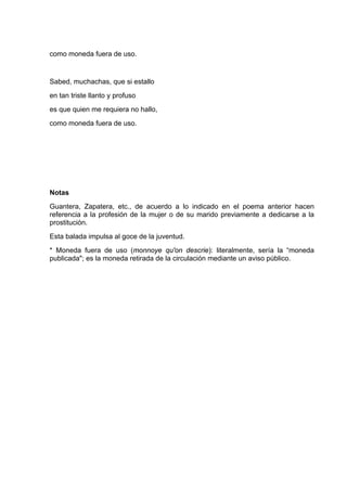 como moneda fuera de uso.


Sabed, muchachas, que si estallo
en tan triste llanto y profuso
es que quien me requiera no hallo,
como moneda fuera de uso.




Notas
Guantera, Zapatera, etc., de acuerdo a lo indicado en el poema anterior hacen
referencia a la profesión de la mujer o de su marido previamente a dedicarse a la
prostitución.
Esta balada impulsa al goce de la juventud.
* Moneda fuera de uso (monnoye qu'on descrie): literalmente, sería la “moneda
publicada"; es la moneda retirada de la circulación mediante un aviso público.
 