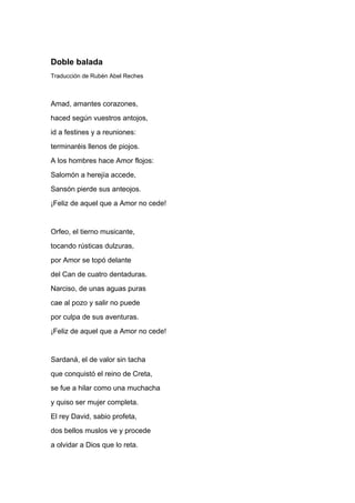 Doble balada
Traducción de Rubén Abel Reches



Amad, amantes corazones,
haced según vuestros antojos,
id a festines y a reuniones:
terminaréis llenos de piojos.
A los hombres hace Amor flojos:
Salomón a herejía accede,
Sansón pierde sus anteojos.
¡Feliz de aquel que a Amor no cede!


Orfeo, el tierno musicante,
tocando rústicas dulzuras,
por Amor se topó delante
del Can de cuatro dentaduras.
Narciso, de unas aguas puras
cae al pozo y salir no puede
por culpa de sus aventuras.
¡Feliz de aquel que a Amor no cede!


Sardaná, el de valor sin tacha
que conquistó el reino de Creta,
se fue a hilar como una muchacha
y quiso ser mujer completa.
El rey David, sabio profeta,
dos bellos muslos ve y procede
a olvidar a Dios que lo reta.
 