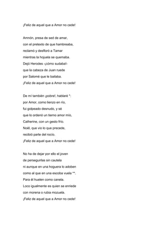 ¡Feliz de aquel que a Amor no cede!


Amnón, presa de sed de amar,
con el pretexto de que hambreaba,
reclamó y desfloró a Tamar
mientras la hojuela se quemaba.
Dejó Herodes -¡cómo sudaba!-
que la cabeza de Juan ruede
por Salomé que le bailaba.
¡Feliz de aquel que a Amor no cede!


De mí también ¡pobre!, hablaré *:
por Amor, como lienzo en río,
fui golpeado desnudo, y sé
que lo ordenó un tierno amor mío,
Catherine, con un gesto frío.
Noël, que vio lo que precede,
recibió parte del rocío.
¡Feliz de aquel que a Amor no cede!


No ha de dejar por ello el joven
de perseguirlas sin cautela
ni aunque en una hoguera lo adoben
como al que en una escoba vuela **.
Para él huelen como canela.
Loco igualmente es quien se enriede
con morena o rubia mozuela.
¡Feliz de aquel que a Amor no cede!
 