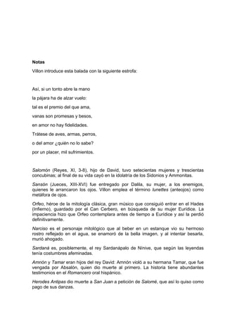 Notas
Villon introduce esta balada con la siguiente estrofa:


Así, si un tonto abre la mano
la pájara ha de alzar vuelo:
tal es el premio del que ama,
vanas son promesas y besos,
en amor no hay fidelidades.
Trátese de aves, armas, perros,
o del amor ¿quién no lo sabe?
por un placer, mil sufrimientos.


Salomón (Reyes, XI, 3-8), hijo de David, tuvo setecientas mujeres y trescientas
concubinas; al final de su vida cayó en la idolatría de los Sidonios y Ammonitas.
Sansón (Jueces, XIII-XVI) fue entregado por Dalila, su mujer, a los enemigos,
quienes le arrancaron los ojos. Villon emplea el término lunettes (anteojos) como
metáfora de ojos.
Orfeo, héroe de la mitología clásica, gran músico que consiguió entrar en el Hades
(Infierno), guardado por el Can Cerbero, en búsqueda de su mujer Eurídice. La
impaciencia hizo que Orfeo contemplara antes de tiempo a Eurídice y así la perdió
definitivamente.
Narciso es el personaje mitológico que al beber en un estanque vio su hermoso
rostro reflejado en el agua, se enamoró de la bella imagen, y al intentar besarla,
murió ahogado.
Sardaná es, posiblemente, el rey Sardanápalo de Nínive, que según las leyendas
tenía costumbres afeminadas.
Amnón y Tamar eran hijos del rey David: Amnón violó a su hermana Tamar, que fue
vengada por Absalón, quien dio muerte al primero. La historia tiene abundantes
testimonios en el Romancero oral hispánico.
Herodes Antipas dio muerte a San Juan a petición de Salomé, que así lo quiso como
pago de sus danzas.
 