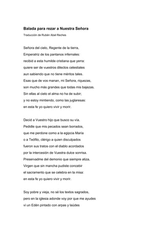 Balada para rezar a Nuestra Señora
Traducción de Rubén Abel Reches



Señora del cielo, Regente de la tierra,
Emperatriz de los pantanos infernales:
recibid a esta humilde cristiana que yerra:
quiere ser de vuestros dilectos celestiales
aun sabiendo que no tiene méritos tales.
Esas que de vos manan, mi Señora, riquezas,
son mucho más grandes que todas mis bajezas.
Sin ellas al cielo el alma no ha de subir;
y no estoy mintiendo, como las juglaresas:
en esta fe yo quiero vivir y morir.


Decid a Vuestro hijo que busco su vía.
Pedidle que mis pecados sean borrados,
que me perdone como a la egipcia María
o a Teófilo, clérigo a quien disculpados
fueron sus tratos con el diablo acordados
por la intercesión de Vuestra dulce sonrisa.
Preservadme del demonio que siempre atiza,
Virgen que sin mancha pudiste concebir
el sacramento que se celebra en la misa:
en esta fe yo quiero vivir y morir.


Soy pobre y vieja, no sé los textos sagrados,
pero en la iglesia adonde voy por que me ayudes
vi un Edén pintado con arpas y laúdes
 
