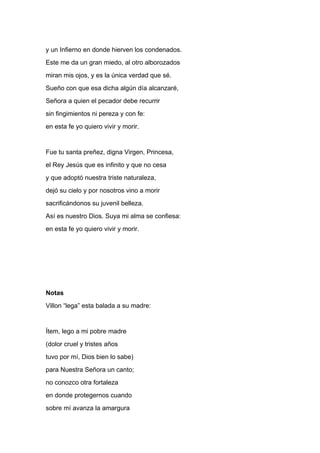 y un Infierno en donde hierven los condenados.
Este me da un gran miedo, al otro alborozados
miran mis ojos, y es la única verdad que sé.
Sueño con que esa dicha algún día alcanzaré,
Señora a quien el pecador debe recurrir
sin fingimientos ni pereza y con fe:
en esta fe yo quiero vivir y morir.


Fue tu santa preñez, digna Virgen, Princesa,
el Rey Jesús que es infinito y que no cesa
y que adoptó nuestra triste naturaleza,
dejó su cielo y por nosotros vino a morir
sacrificándonos su juvenil belleza.
Así es nuestro Dios. Suya mi alma se confiesa:
en esta fe yo quiero vivir y morir.




Notas
Villon “lega” esta balada a su madre:


Ítem, lego a mi pobre madre
(dolor cruel y tristes años
tuvo por mí, Dios bien lo sabe)
para Nuestra Señora un canto;
no conozco otra fortaleza
en donde protegernos cuando
sobre mí avanza la amargura
 