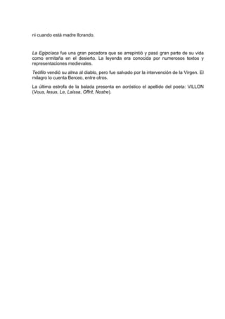 ni cuando está madre llorando.


La Egipcíaca fue una gran pecadora que se arrepintió y pasó gran parte de su vida
como ermitaña en el desierto. La leyenda era conocida por numerosos textos y
representaciones medievales.
Teófilo vendió su alma al diablo, pero fue salvado por la intervención de la Virgen. El
milagro lo cuenta Berceo, entre otros.
La última estrofa de la balada presenta en acróstico el apellido del poeta: VILLON
(Vous, lesus, Le, Laissa, Offrit, Nostre).
 
