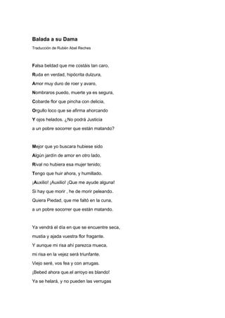 Balada a su Dama
Traducción de Rubén Abel Reches



Falsa beldad que me costáis tan caro,
Ruda en verdad, hipócrita dulzura,
Amor muy duro de roer y avaro,
Nombraros puedo, muerte ya es segura,
Cobarde flor que pincha con delicia,
Orgullo loco que se afirma ahorcando
Y ojos helados. ¿No podrá Justicia
a un pobre socorrer que están matando?


Mejor que yo buscara hubiese sido
Algún jardín de amor en otro lado,
Rival no hubiera esa mujer tenido;
Tengo que huir ahora, y humillado.
¡Auxilio! ¡Auxilio! ¡Que me ayude alguna!
Si hay que morir , he de morir peleando.
Quiera Piedad, que me faltó en la cuna,
a un pobre socorrer que están matando.


Ya vendrá el día en que se encuentre seca,
mustia y ajada vuestra flor fragante.
Y aunque mi risa ahí parezca mueca,
mi risa en la vejez será triunfante.
Viejo seré, vos fea y con arrugas.
¡Bebed ahora que.el arroyo es blando!
Ya se helará, y no pueden las verrugas
 