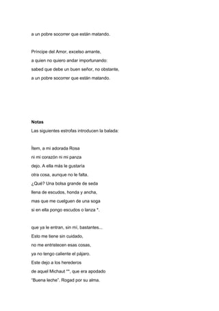 a un pobre socorrer que están matando.


Príncipe del Amor, excelso amante,
a quien no quiero andar importunando:
sabed que debe un buen señor, no obstante,
a un pobre socorrer que están matando.




Notas
Las siguientes estrofas introducen la balada:


Ítem, a mi adorada Rosa
ni mi corazón ni mi panza
dejo. A ella más le gustaría
otra cosa, aunque no le falta.
¿Qué? Una bolsa grande de seda
llena de escudos, honda y ancha,
mas que me cuelguen de una soga
si en ella pongo escudos o lanza *.


que ya le entran, sin mí, bastantes...
Esto me tiene sin cuidado,
no me entristecen esas cosas,
ya no tengo caliente el pájaro.
Este dejo a los herederos
de aquel Michaut **, que era apodado
“Buena leche”. Rogad por su alma.
 