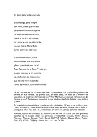 En Saint-Satur está enterrado.


Sin embargo, para cumplir
con Amor, antes que con ella
ya que nunca quiso otorgarme
de esperanza ni una moneda,
(no sé si ha sido tan rebelde
con otros, y esto me atormenta;
mas yo ¡Santa María! Sólo
burlas obtuve de esa fiera)


le envío esta balada, todos
terminando en erre sus versos.
¿Pero quién llevársela debe?
Pues Perrenet de la Barre ***, pienso,
a quien pido que si en su ronda
ve a la Señora de mis sueños
que de este modo la salude:
“¡Puta de mierda! ¡Al fin te encuentro!”


"Rosa" es uno de los nombres con que, comunmente, los poetas designaban a la
amada en sus versos. Se piensa que, en este caso, se trata de Catherine de
Vaucelles, la mujer que lo traicionó con Ythier Marchant, personaje nombrado en El
Legado y en El Testamento, aquella a la que alude en la Doble balada y que lo hizo
golpear.
En la edad media cada letra poseía un valor simbólico. “R" era la de la hipocresía.
Como lo anuncia, Villon hace terminar cada verso de esta balada con la letra "r"
(aunque la rima: -ier, -eur, -ir..., no coincida en todos los versos, como es natural).
Además, figuran en acróstico su nombre y el de una tal Marta. Las tres primeras
estrofas de la balada dicen en acróstico: FRANCOYS (Faulse, Rude, Amour,
Nommer, Cherme, Orgueil, Yeulx, Sans), MARTHE (Mieulx, Ailleurs, Riens, Trotter,
Haro, Et), y VJJLLON (Vng, Jaunir, Jer, Lors, Las, Or, Ne).
 