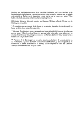 Muchas son las hipótesis acerca de la identidad de Martha, así como también la de
la destinataria de la balada. La que nos parece más sugestiva supone que la balada
está dirigida a Catherine de Vaucelles y que Marta era la mujer con quien Villon
había intentado salvarse del criminal amor de la primera.
El Príncipe del Amor del envío pueden ser Charles d'Orléans o René d'Anjou, rey de
Sicilia y de Jerusalén.
* El escudo era una moneda de la época y, en sentido figurado, el miembro viril. La
lanza también tiene este último sentido.
** Michault Bon Fouterre es un personaje de fines del siglo XIII que se hizo famoso
por su ardor. Villon inventa el lugar en que se halla enterrado, pero retiene en su
mente el nombre de Satur; la pronunciación en francés de Saint-Satur es cercana a
la de Saint-Satyre: San Sátiro.
*** Perrenet de la Barre aparece en varias ocasiones, tanto en El Legado, como en
El Testamento. Aparece también como Perrenet Marchant, y con el apelativo de
Bastart de la Barre (Bastardo de la Barre). Es el sargento de vara del Châtelet.
Siempre se muestra como un gran rufián.
 