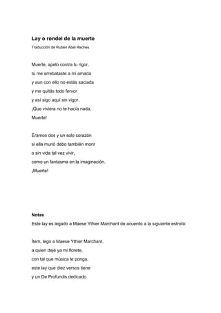 Lay o rondel de la muerte
Traducción de Rubén Abel Reches



Muerte, apelo contra tu rigor,
tú me arrebataste a mi amada
y aun con ello no estás saciada
y me quitás todo fervor
y así sigo aquí sin vigor.
¡Que viviera no te hacía nada,
Muerte!


Éramos dos y un solo corazón
si ella murió debo también morir
o sin vida tal vez vivir,
como un fantasma en la imaginación.
¡Muerte!




Notas
Este lay es legado a Maese Ythier Marchant de acuerdo a la siguiente estrofa:


Ítem, lego a Maese Ythier Marchant,
a quien dejé ya mi florete,
con tal que música le ponga,
este lay que diez versos tiene
y un De Profundis dedicado
 