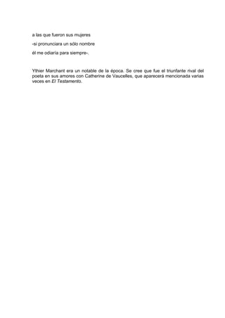 a las que fueron sus mujeres
-si pronunciara un sólo nombre
él me odiaría para siempre-.


Ythier Marchant era un notable de la época. Se cree que fue el triunfante rival del
poeta en sus amores con Catherine de Vaucelles, que aparecerá mencionada varias
veces en El Testamento.
 