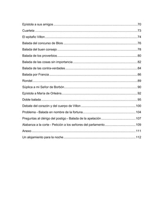 Epístola a sus amigos ...............................................................................................70
Cuarteta ....................................................................................................................73
El epitafio Villon.........................................................................................................74
Balada del concurso de Blois ....................................................................................76
Balada del buen consejo ...........................................................................................78
Balada de los proverbios ...........................................................................................80
Balada de las cosas sin importancia .........................................................................82
Balada de las contra-verdades..................................................................................84
Balada por Francia ....................................................................................................86
Rondel .......................................................................................................................89
Súplica a mi Señor de Borbón...................................................................................90
Epístola a María de Orleáns......................................................................................92
Doble balada .............................................................................................................95
Debate del corazón y del cuerpo de Villon ..............................................................100
Problema - Balada en nombre de la fortuna............................................................104
Preguntas al clérigo del postigo - Balada de la apelación .......................................107
Alabanza a la corte - Petición a los señores del parlamento...................................109
Anexo ......................................................................................................................111
Un alojamiento para la noche..................................................................................112
 