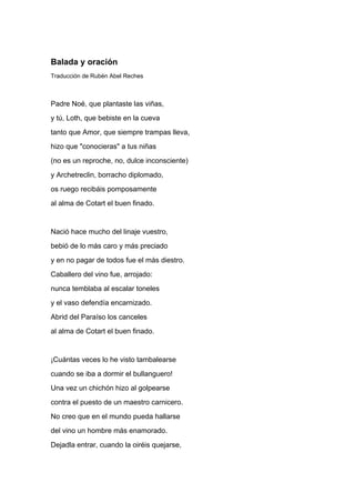 Balada y oración
Traducción de Rubén Abel Reches



Padre Noé, que plantaste las viñas,
y tú, Loth, que bebiste en la cueva
tanto que Amor, que siempre trampas lleva,
hizo que "conocieras" a tus niñas
(no es un reproche, no, dulce inconsciente)
y Archetreclin, borracho diplomado,
os ruego recibáis pomposamente
al alma de Cotart el buen finado.


Nació hace mucho del linaje vuestro,
bebió de lo más caro y más preciado
y en no pagar de todos fue el más diestro.
Caballero del vino fue, arrojado:
nunca temblaba al escalar toneles
y el vaso defendía encarnizado.
Abrid del Paraíso los canceles
al alma de Cotart el buen finado.


¡Cuántas veces lo he visto tambalearse
cuando se iba a dormir el bullanguero!
Una vez un chichón hizo al golpearse
contra el puesto de un maestro carnicero.
No creo que en el mundo pueda hallarse
del vino un hombre más enamorado.
Dejadla entrar, cuando la oiréis quejarse,
 