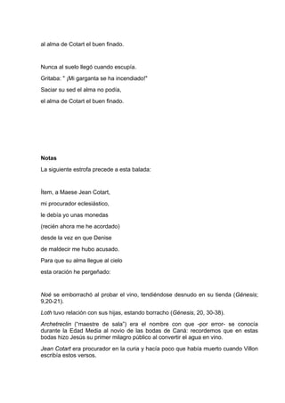 al alma de Cotart el buen finado.


Nunca al suelo llegó cuando escupía.
Gritaba: " ¡Mi garganta se ha incendiado!"
Saciar su sed el alma no podía,
el alma de Cotart el buen finado.




Notas
La siguiente estrofa precede a esta balada:


Ítem, a Maese Jean Cotart,
mi procurador eclesiástico,
le debía yo unas monedas
(recién ahora me he acordado)
desde la vez en que Denise
de maldecir me hubo acusado.
Para que su alma llegue al cielo
esta oración he pergeñado:


Noé se emborrachó al probar el vino, tendiéndose desnudo en su tienda (Génesis;
9,20-21).
Loth tuvo relación con sus hijas, estando borracho (Génesis, 20, 30-38).
Archetreclin (“maestre de sala”) era el nombre con que -por error- se conocía
durante la Edad Media al novio de las bodas de Caná: recordemos que en estas
bodas hizo Jesús su primer milagro público al convertir el agua en vino.
Jean Cotart era procurador en la curia y hacía poco que había muerto cuando Villon
escribía estos versos.
 