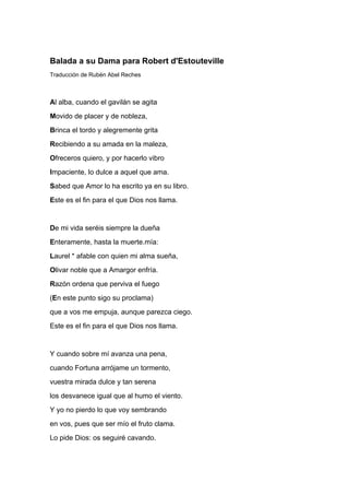 Balada a su Dama para Robert d'Estouteville
Traducción de Rubén Abel Reches



Al alba, cuando el gavilán se agita
Movido de placer y de nobleza,
Brinca el tordo y alegremente grita
Recibiendo a su amada en la maleza,
Ofreceros quiero, y por hacerlo vibro
Impaciente, lo dulce a aquel que ama.
Sabed que Amor lo ha escrito ya en su libro.
Este es el fin para el que Dios nos llama.


De mi vida seréis siempre la dueña
Enteramente, hasta la muerte.mía:
Laurel * afable con quien mi alma sueña,
Olivar noble que a Amargor enfría.
Razón ordena que perviva el fuego
(En este punto sigo su proclama)
que a vos me empuja, aunque parezca ciego.
Este es el fin para el que Dios nos llama.


Y cuando sobre mí avanza una pena,
cuando Fortuna arrójame un tormento,
vuestra mirada dulce y tan serena
los desvanece igual que al humo el viento.
Y yo no pierdo lo que voy sembrando
en vos, pues que ser mío el fruto clama.
Lo pide Dios: os seguiré cavando.
 