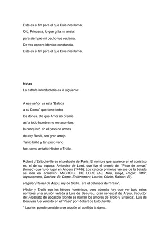 Este es el fin para el que Dios nos llama.
Oíd, Princesa, lo que grita mi ansia:
para siempre mi pecho vos reclama.
De vos espero idéntica constancia.
Este es el fin para el que Dios nos llama.




Notas
La estrofa introductoria es la siguiente:


A ese señor va esta “Balada
a su Dama” que tiene todos
los dones. De que Amor no premie
así a todo hombre no me asombro:
la conquistó en el paso de armas
del rey René, con gran arrojo.
Tanto brilló y tan poco vano
fue, como antaño Héctor o Troilo.


Robert d´Estouteville es el preboste de París. El nombre que aparece en el acróstico
es, el de su esposa: Ambroise de Loré, que fue el premio del “Paso de armas”
(torneo) que tuvo lugar en Angers (1446). Los catorce primeros versos de la balada
se leen en acróstico: AMBROISE DE LORE (Au, Meu, Bruyt, Reçoit, Offrir,
Ioyeusement, Sachiez, Et; Dame, Entierement; Laurier, Olivier, Raison, Et).
Regnier (René) de Anjou, rey de Sicilia, era el defensor del “Paso”.
Héctor y Troilo son los héroes homéricos, pero además hay que ver bajo estos
nombres una alusión velada a Luis de Beauvau, gran senescal de Anjou, traductor
del Filóstrato de Bocaccio (donde se narran los amores de Troilo y Briseida). Luis de
Beauvau fue vencido en el “Paso” por Robert de Estouteville.
* Laurier: puede considerarse alusión al apellido la dama.
 