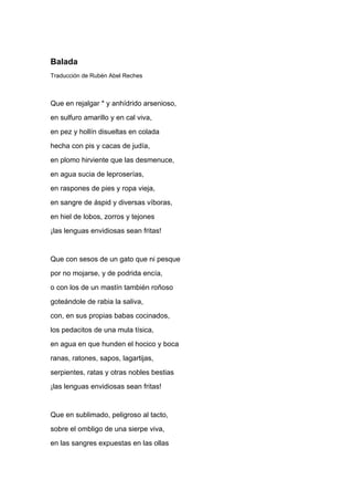 Balada
Traducción de Rubén Abel Reches



Que en rejalgar * y anhídrido arsenioso,
en sulfuro amarillo y en cal viva,
en pez y hollín disueltas en colada
hecha con pis y cacas de judía,
en plomo hirviente que las desmenuce,
en agua sucia de leproserías,
en raspones de pies y ropa vieja,
en sangre de áspid y diversas víboras,
en hiel de lobos, zorros y tejones
¡las lenguas envidiosas sean fritas!


Que con sesos de un gato que ni pesque
por no mojarse, y de podrida encía,
o con los de un mastín también roñoso
goteándole de rabia la saliva,
con, en sus propias babas cocinados,
los pedacitos de una mula tísica,
en agua en que hunden el hocico y boca
ranas, ratones, sapos, lagartijas,
serpientes, ratas y otras nobles bestias
¡las lenguas envidiosas sean fritas!


Que en sublimado, peligroso al tacto,
sobre el ombligo de una sierpe viva,
en las sangres expuestas en las ollas
 