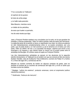 Y fui a consultar en Taillevent
el capítulo de los guisos:
leí todo de arriba abajo
y no hallé nada parecido:
Mas Macario, mientras cocía
un diablo de los peluditos,
de esos que huelen a quemado,
me dio esta receta que digo:


Jean y François Perdrier estaban muy vinculados con la corte, en la que gozaban de
prestigio y buenas prebendas. Villon no había recibido nada de estos dos hermanos.
La segunda parte de la estrofa no tiene un significado muy claro: la crítica se polariza
en dos interpretaciones complementarias entre sí: se puede considerar, por una
parte, que el poeta alude a un mal cocinero (y así lo tenemos en el texto); por otra
parte, Villon se refiere -tal vez- a un acusador de lengua .viperina que envía a sus
enemigos a la hoguera y que intentó hacer lo mismo con el propio poeta ante el
arzobispo de Bourges. En ambos casos el sujeto es François Perdrier.
Las dos interpretaciones señaladas se apoyan en las alusiones de la segunda
estrofa introductoria: el Taillevant es el nombre con que se conocía el libro de cocina
titulado Viandier, obra de Guillaume Tirel (Taillavent), cocinero de Felipe VI y Carlos
VI, a fines del siglo XIV y comienzos del XV.
Macaire es nombre corriente de traidor en algunos cantares de gesta, pero es
también el nombre de un cocinero de comienzos del siglo XIV y el de un santo que
luchaba contra los diablos.
* Rejalgar, “sulfuro de arsénico”, producto venenoso, como el oropimente (sulfuro
natural de arsénico).
** Sublimado, “bicloruro de mercurio”.
 