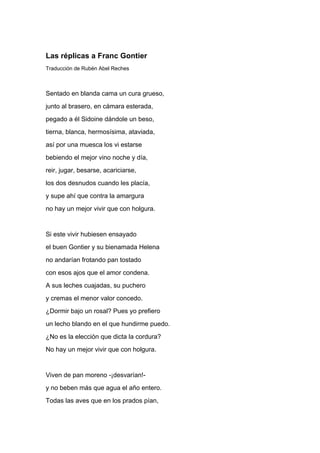 Las réplicas a Franc Gontier
Traducción de Rubén Abel Reches



Sentado en blanda cama un cura grueso,
junto al brasero, en cámara esterada,
pegado a él Sidoine dándole un beso,
tierna, blanca, hermosísima, ataviada,
así por una muesca los vi estarse
bebiendo el mejor vino noche y día,
reir, jugar, besarse, acariciarse,
los dos desnudos cuando les placía,
y supe ahí que contra la amargura
no hay un mejor vivir que con holgura.


Si este vivir hubiesen ensayado
el buen Gontier y su bienamada Helena
no andarían frotando pan tostado
con esos ajos que el amor condena.
A sus leches cuajadas, su puchero
y cremas el menor valor concedo.
¿Dormir bajo un rosal? Pues yo prefiero
un lecho blando en el que hundirme puedo.
¿No es la elección que dicta la cordura?
No hay un mejor vivir que con holgura.


Viven de pan moreno -¡desvarían!-
y no beben más que agua el año entero.
Todas las aves que en los prados pían,
 
