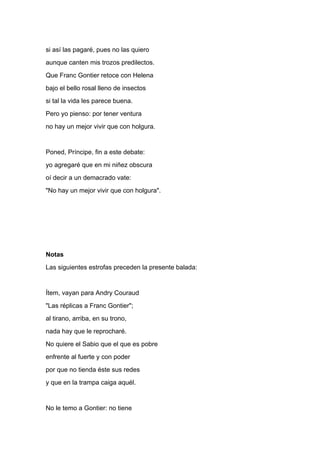 si así las pagaré, pues no las quiero
aunque canten mis trozos predilectos.
Que Franc Gontier retoce con Helena
bajo el bello rosal lleno de insectos
si tal la vida les parece buena.
Pero yo pienso: por tener ventura
no hay un mejor vivir que con holgura.


Poned, Príncipe, fin a este debate:
yo agregaré que en mi niñez obscura
oí decir a un demacrado vate:
"No hay un mejor vivir que con holgura".




Notas
Las siguientes estrofas preceden la presente balada:


Ítem, vayan para Andry Couraud
"Las réplicas a Franc Gontier";
al tirano, arriba, en su trono,
nada hay que le reprocharé.
No quiere el Sabio que el que es pobre
enfrente al fuerte y con poder
por que no tienda éste sus redes
y que en la trampa caiga aquél.


No le temo a Gontier: no tiene
 