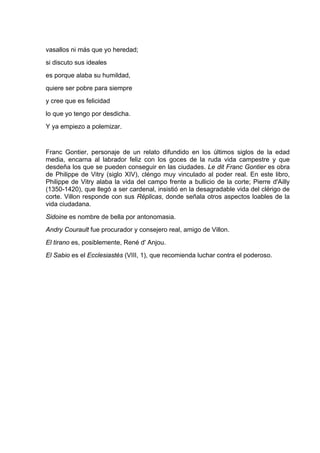 vasallos ni más que yo heredad;
si discuto sus ideales
es porque alaba su humildad,
quiere ser pobre para siempre
y cree que es felicidad
lo que yo tengo por desdicha.
Y ya empiezo a polemizar.


Franc Gontier, personaje de un relato difundido en los últimos siglos de la edad
media, encarna al labrador feliz con los goces de la ruda vida campestre y que
desdeña los que se pueden conseguir en las ciudades. Le dit Franc Gontier es obra
de Philippe de Vitry (siglo XIV), cléngo muy vinculado al poder real. En este libro,
Philippe de Vitry alaba la vida del campo frente a bullicio de la corte; Pierre d'Ailly
(1350-1420), que llegó a ser cardenal, insistió en la desagradable vida del clérigo de
corte. Villon responde con sus Réplicas, donde señala otros aspectos loables de la
vida ciudadana.
Sidoine es nombre de bella por antonomasia.
Andry Courault fue procurador y consejero real, amigo de Villon.
El tirano es, posiblemente, René d' Anjou.
El Sabio es el Ecclesiastés (VIII, 1), que recomienda luchar contra el poderoso.
 