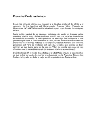 Presentación de contratapa


Desde los primeros intentos por rescatar a la literatura medieval del olvido y el
desprecio de los hombres del Renacimiento, François Villon (François de
Montcorbier, 1431-1463) fue considerado el único gran poeta francés de esa época
incierta.
Poeta truhán, habitué de las tabernas, pedigüeño sin suerte en diversas cortes,
asesino y místico, amigo de las prostitutas, suscitó más que otros las simpatías de
los escritores románticos. Y hasta principios de este siglo fue su leyenda la que
prevaleció por sobre el conocimiento de su obra, difícil e involuntariamente obscura,
enclavada en su tiempo histórico y su itinerario personal (hombres que conoció,
personajes del París de mediados del siglo XV, secretos que apenas se dejan
adivinar, ya que buena parte de la obra de Villon fue escrita para goce de sus
cómplices, por lo que está sembrada de alusiones obscuras y sugestiones).
Durante el siglo XX el interés despertado por la Edad Media impulsó al estudio crítico
de sus textos por parte de muchos investigadores (en la Argentina, Rubén Abel
Reches ha logrado, sin duda, la mejor versión española de los Testamentos).
 