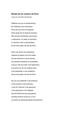Balada de las mujeres de París
Traducción de Rubén Abel Reches



Célebres son por lo dicharacheras
las sicilianas y las venecianas,
Amor las usa como mensajeras
ahora igual que en épocas ancianas.
Mas tomad a lombardas, genovesas
y saboyanas -no habla un aprendiz-,
a romanas o bien a piamontesas:
las de más salero son las de París.


Dicen que tienen las napolitanas
cátedras de garbo y de sutil hablar,
que las alemanas y las prusianas
son grandes maestras en el parlotear;
mas por más que citen a las egipcianas,
a los picos de oro de cualquier país,
a las españolas o a las catalanas:
las de más salero son las de París.


No son muy brillantes ni las bretonas
ni las picardas ni las lorenesas
ni las de Toulouse ni las gasconas
ni las ginebrinas ni las inglesas:
sólo del Petit-Pont dos pescaderas
cerrarles podrían el pico en un tris
(¿nombré ya bastantes glorias extranjeras?):
 