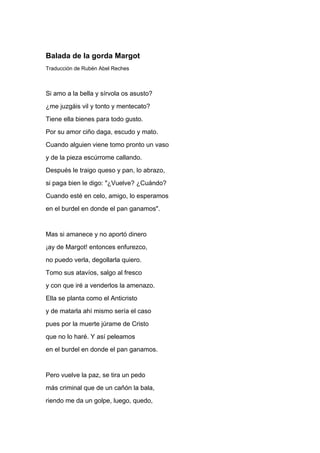 Balada de la gorda Margot
Traducción de Rubén Abel Reches



Si amo a la bella y sírvola os asusto?
¿me juzgáis vil y tonto y mentecato?
Tiene ella bienes para todo gusto.
Por su amor ciño daga, escudo y mato.
Cuando alguien viene tomo pronto un vaso
y de la pieza escúrrome callando.
Después le traigo queso y pan, lo abrazo,
si paga bien le digo: "¿Vuelve? ¿Cuándo?
Cuando esté en celo, amigo, lo esperamos
en el burdel en donde el pan ganamos".


Mas si amanece y no aportó dinero
¡ay de Margot! entonces enfurezco,
no puedo verla, degollarla quiero.
Tomo sus atavíos, salgo al fresco
y con que iré a venderlos la amenazo.
Ella se planta como el Anticristo
y de matarla ahí mismo sería el caso
pues por la muerte júrame de Cristo
que no lo haré. Y así peleamos
en el burdel en donde el pan ganamos.


Pero vuelve la paz, se tira un pedo
más criminal que de un cañón la bala,
riendo me da un golpe, luego, quedo,
 