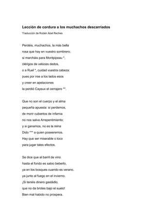 Lección de cordura a los muchachos descarriados
Traducción de Rubén Abel Reches



Perdéis, muchachos, la más bella
rosa que hay en vuestro sombrero;
si marcháis para Montpipeau *,
clérigos de veloces dedos,
o a Ruel *, cuidad vuestra cabeza:
pues por irse a los lados esos
y creer en apelaciones
la perdió Cayeux el cerrajero **.


Que no son el cuerpo y el alma
pequeña apuesta: si perdemos,
de morir cubiertos de infamia
no nos salva Arrepentimiento;
y si ganamos, no es la reina
Dido *** a quien poseeremos.
Hay que ser miserable o loco
para jugar tales efectos.


Se dice que al barril de vino
hasta el fondo es sabio beberlo,
ya en los bosques cuando es verano,
ya junto al fuego en el invierno.
¡Si tenéis dinero gastádlo,
que no da brotes bajo el suelo!
Bien mal habido no prospera.
 